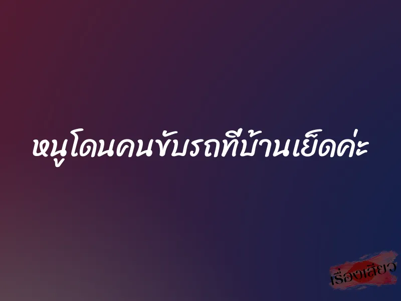 หนูโดนคนขับรถที่บ้านเย็ดค่ะ