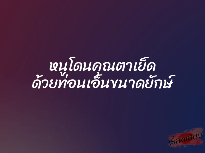 หนูโดนคุณตาเย็ด ด้วยท่อนเอ็นขนาดยักษ์