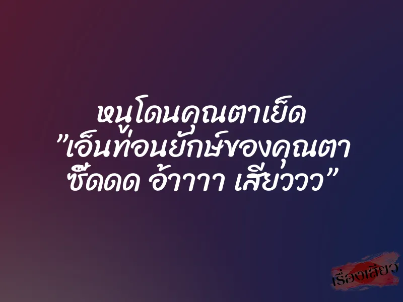 หนูโดนคุณตาเย็ด ”เอ็นท่อนยักษ์ของคุณตา ซี๊ดดด อ้าาาา เสียววว”