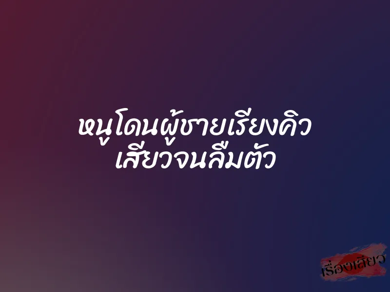 หนูโดนผู้ชายเรียงคิว เสียวจนลืมตัว