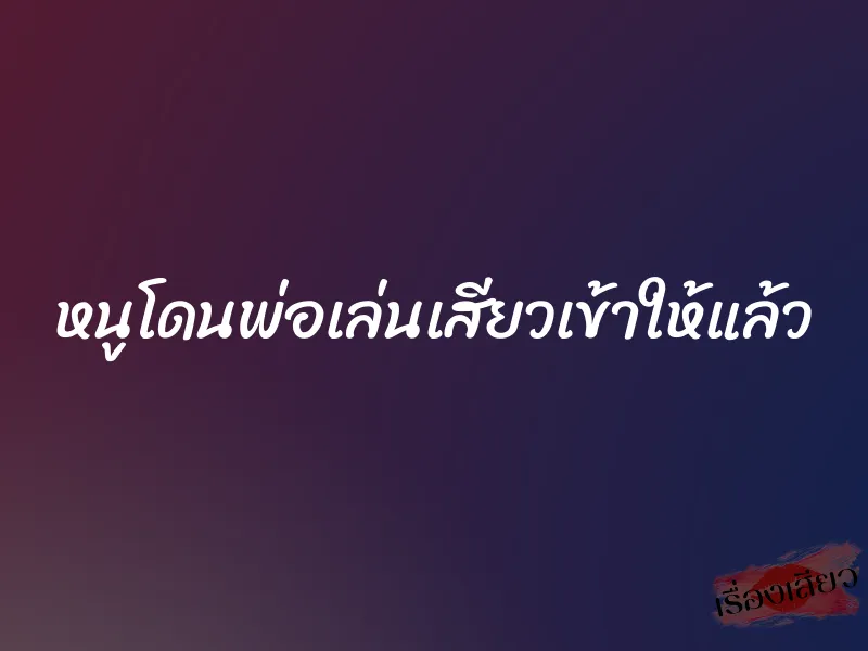 หนูโดนพ่อเล่นเสียวเข้าให้แล้ว