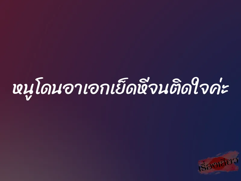 หนูโดนอาเอกเย็ดหีจนติดใจค่ะ
