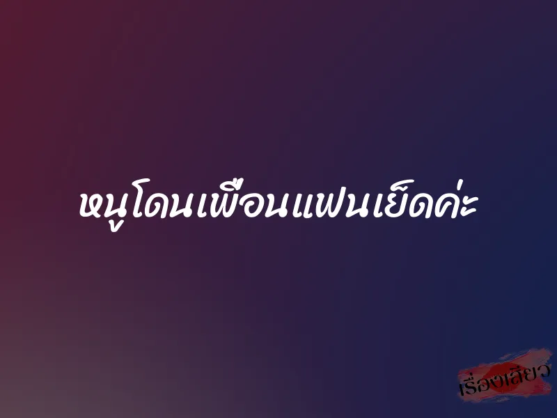 หนูโดนเพื่อนแฟนเย็ดค่ะ