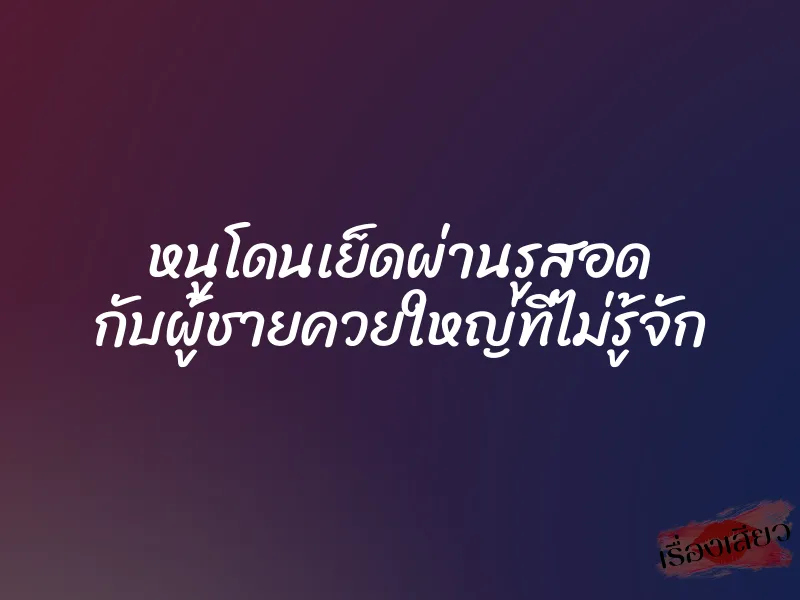 หนูโดนเย็ดผ่านรูสอด กับผู้ชายควยใหญ่ที่ไม่รู้จัก