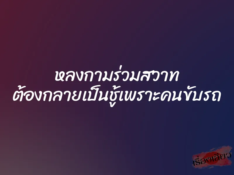 หลงกามร่วมสวาท ต้องกลายเป็นชู้เพราะคนขับรถ