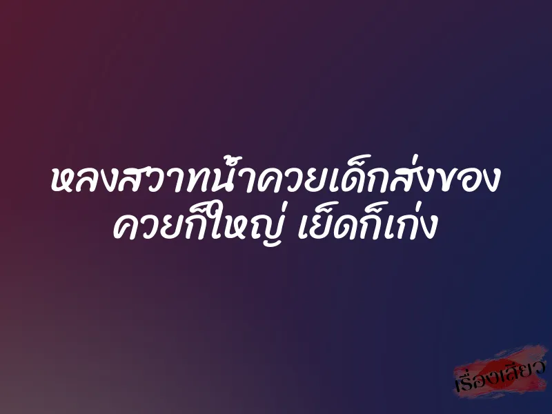 หลงสวาทน้ำควยเด็กส่งของ ควยก็ใหญ่ เย็ดก็เก่ง