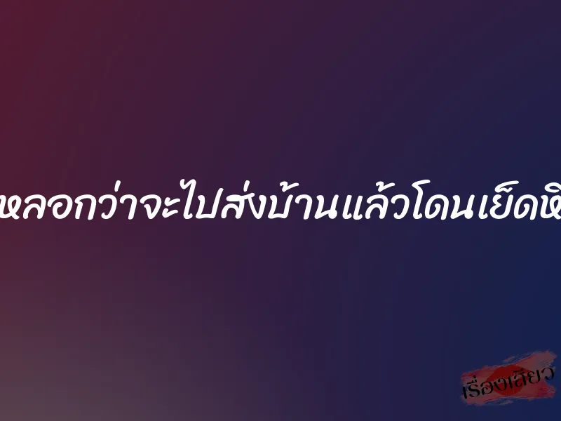 หลอกว่าจะไปส่งบ้านแล้วโดนเย็ดหี