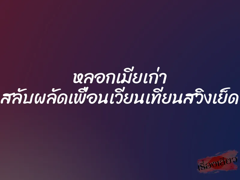 หลอกเมียเก่า สลับผลัดเพื่อนเวียนเทียนสวิงเย็ด