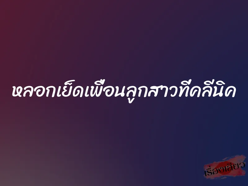 หลอกเย็ดเพื่อนลูกสาวที่คลีนิค