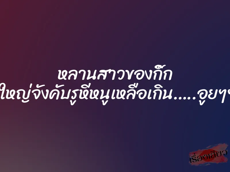 หลานสาวของกิ๊ก ”ควยน้าใหญ่จังคับรูหีหนูเหลือเกิน…..อูยๆๆๆๆๆ….”