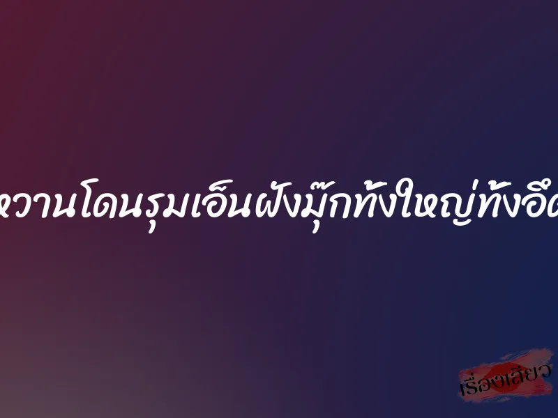 หวานโดนรุมเอ็นฝังมุ๊กทั้งใหญ่ทั้งอึด