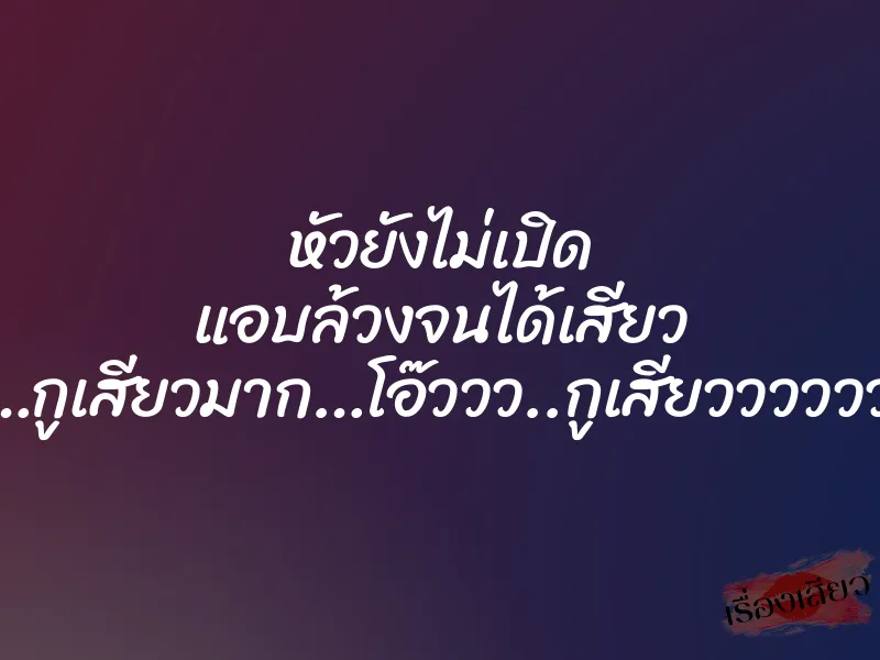 หัวยังไม่เปิด แอบล้วงจนได้เสียว ”โอ๊ววว…กูเสียวมาก…โอ๊ววว..กูเสียววววววววว….”