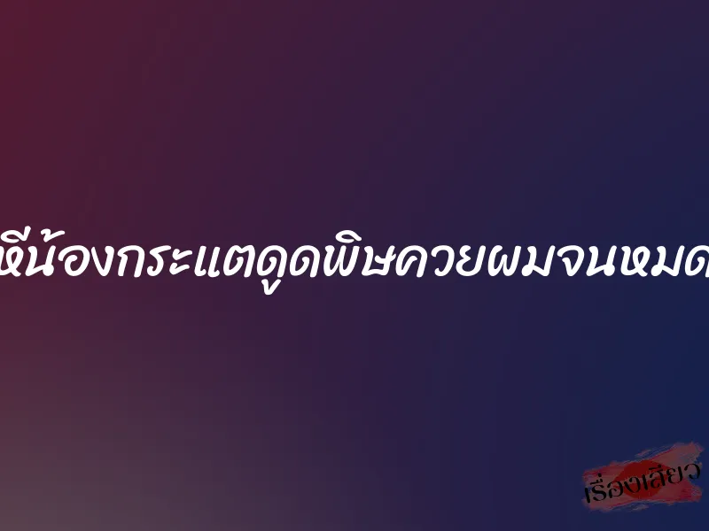 หีน้องกระแตดูดพิษควยผมจนหมด