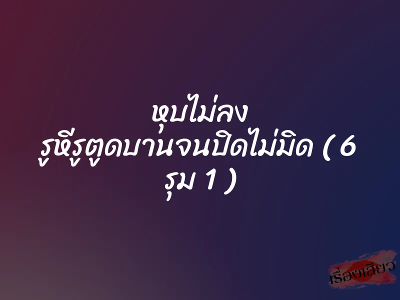 หุบไม่ลง รูหีรูตูดบานจนปิดไม่มิด ( 6 รุม 1 )