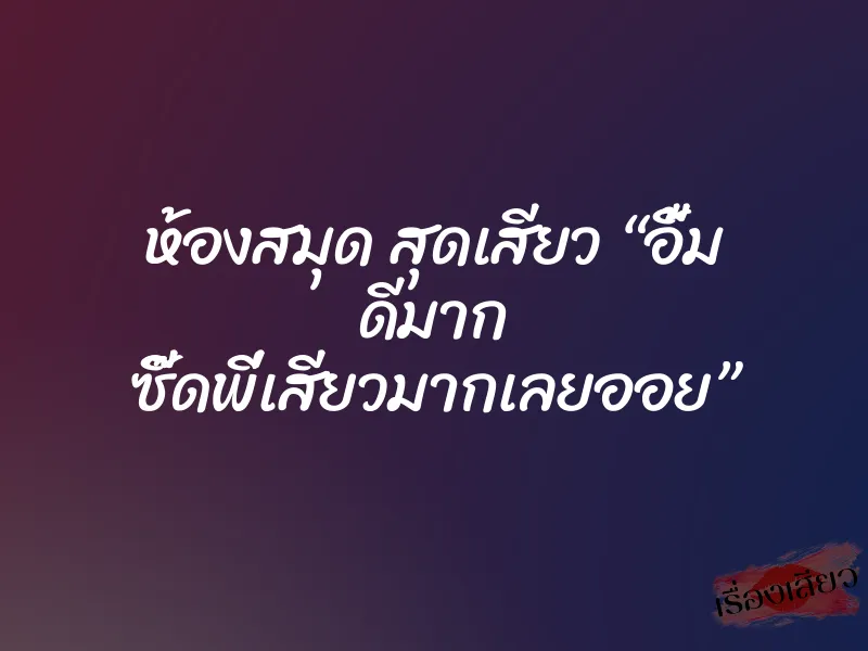 ห้องสมุด สุดเสียว “อื้ม ดีมาก ซี๊ดพี่เสียวมากเลยออย”