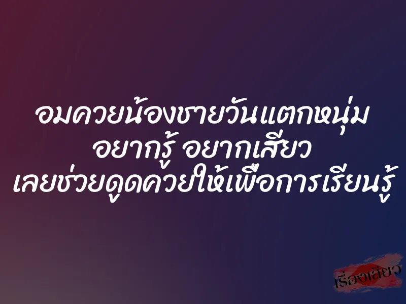 อมควยน้องชายวันแตกหนุ่ม อยากรู้ อยากเสียว เลยช่วยดูดควยให้เพื่อการเรียนรู้