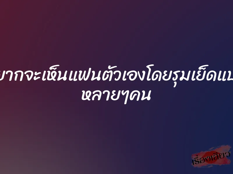 อยากจะเห็นแฟนตัวเองโดยรุมเย็ดแบบ หลายๆคน