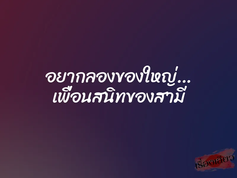 อยากลองของใหญ่… เพื่อนสนิทของสามี