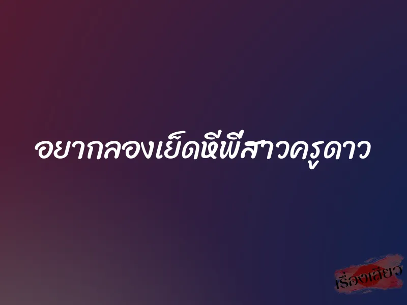 อยากลองเย็ดหีพี่สาวครูดาว