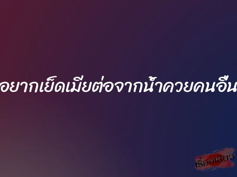 อยากเย็ดเมียต่อจากน้ำควยคนอื่น