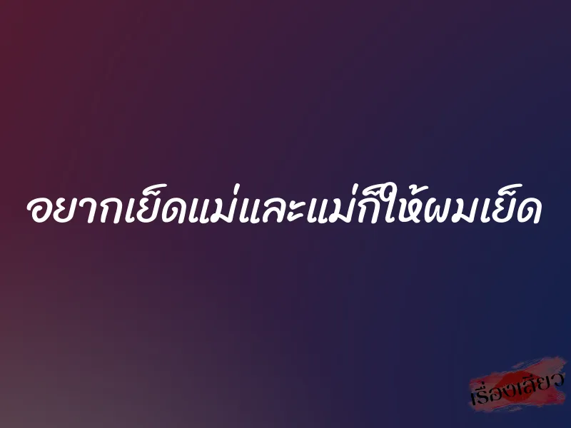 อยากเย็ดแม่และแม่ก็ให้ผมเย็ด