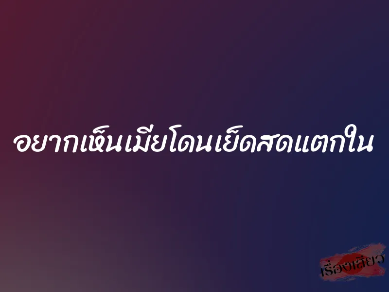 อยากเห็นเมียโดนเย็ดสดแตกใน