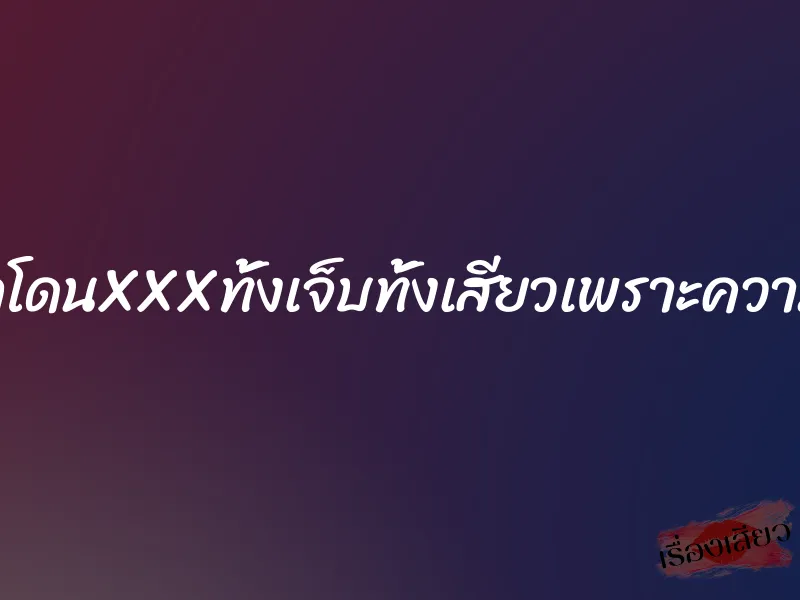 อยากโดนXXXทั้งเจ็บทั้งเสียวเพราะความร่าน