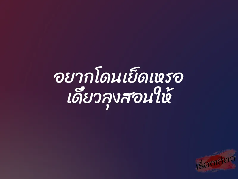 อยากโดนเย็ดเหรอ เดี๋ยวลุงสอนให้