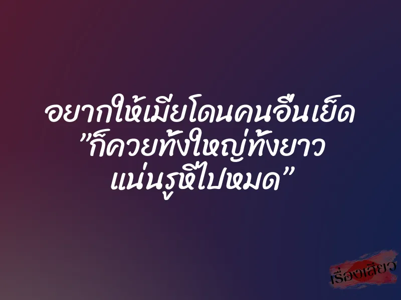 อยากให้เมียโดนคนอื่นเย็ด ”ก็ควยทั้งใหญ่ทั้งยาว แน่นรูหีไปหมด”