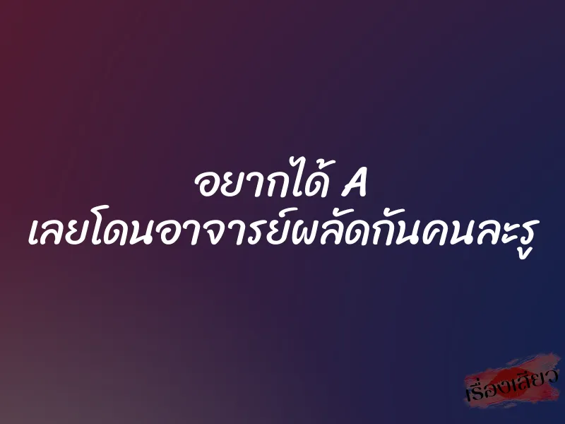 อยากได้ A เลยโดนอาจารย์ผลัดกันคนละรู