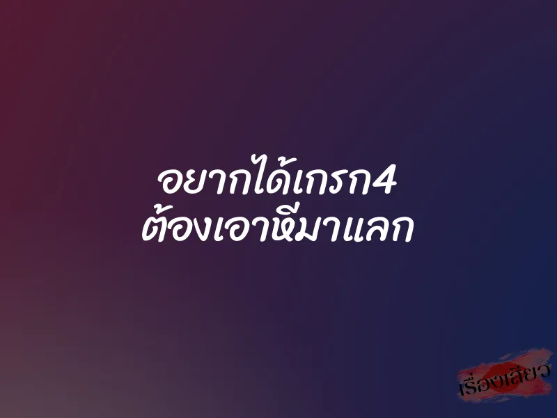 อยากได้เกรก4 ต้องเอาหีมาแลก