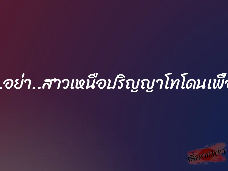 อย่า….ผจก.อย่า..สาวเหนือปริญญาโทโดนเพื่อนพ่อข่มขืน