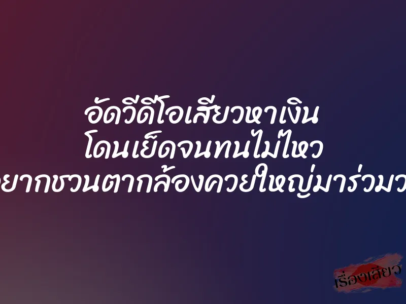 อัดวีดีโอเสียวหาเงิน โดนเย็ดจนทนไม่ไหว อยากชวนตากล้องควยใหญ่มาร่วมวง