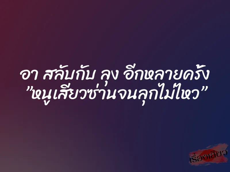 อา สลับกับ ลุง อีกหลายครั้ง ”หนูเสียวซ่านจนลุกไม่ไหว”