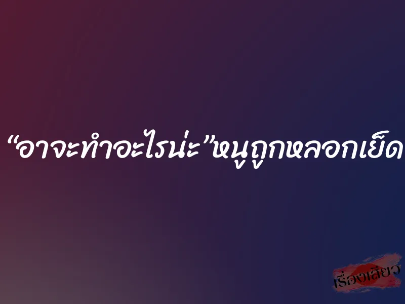 “อาจะทำอะไรน่ะ”หนูถูกหลอกเย็ด