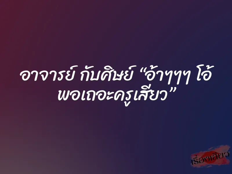 อาจารย์ กับศิษย์ “อ้าๆๆๆ โอ้ พอเถอะครูเสียว”