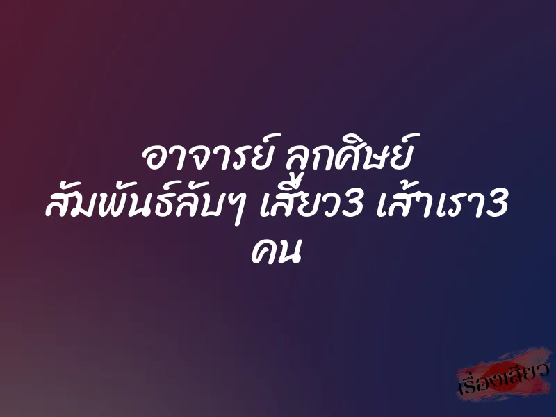 อาจารย์ ลูกศิษย์ สัมพันธ์ลับๆ เสียว3 เส้าเรา3 คน