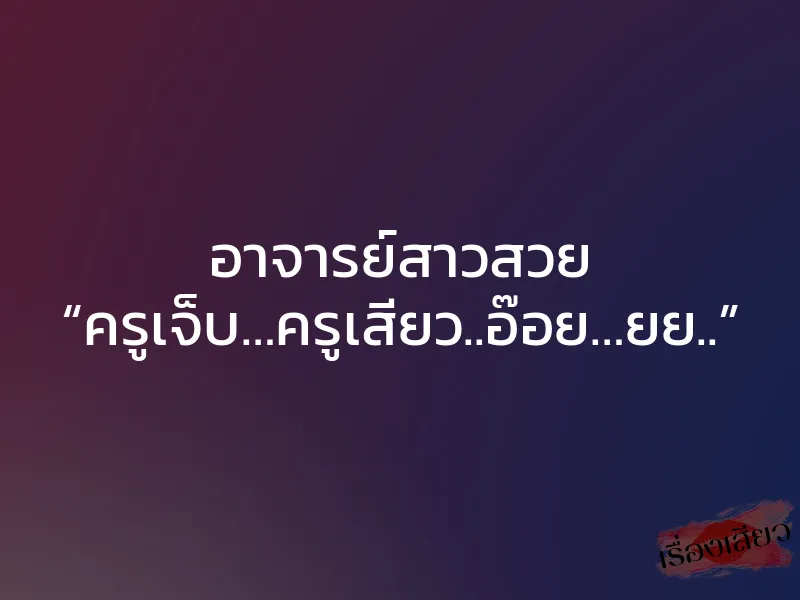 อาจารย์สาวสวย “ครูเจ็บ…ครูเสียว..อ๊อย…ยย..”