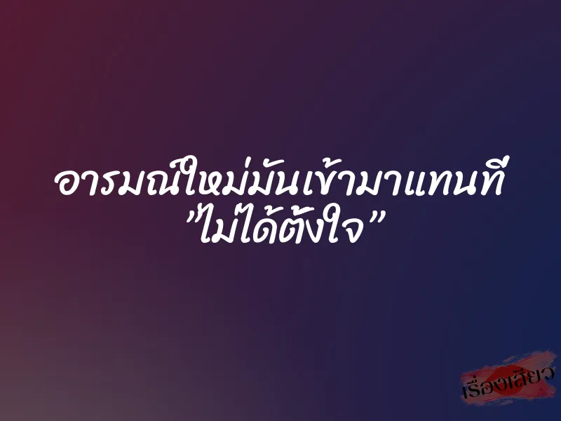 อารมณ์ใหม่มันเข้ามาแทนที่ ”ไม่ได้ตั้งใจ”