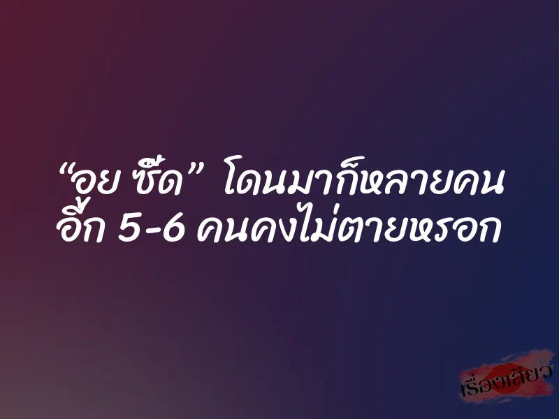 “อูย ซี๊ด”  โดนมาก็หลายคน อีก 5-6 คนคงไม่ตายหรอก
