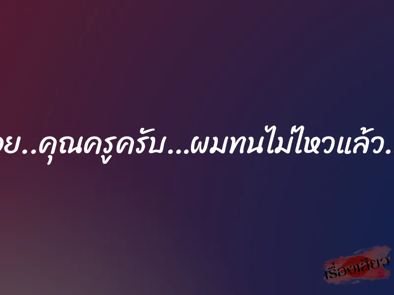 อูย..คุณครูครับ…ผมทนไม่ไหวแล้ว…