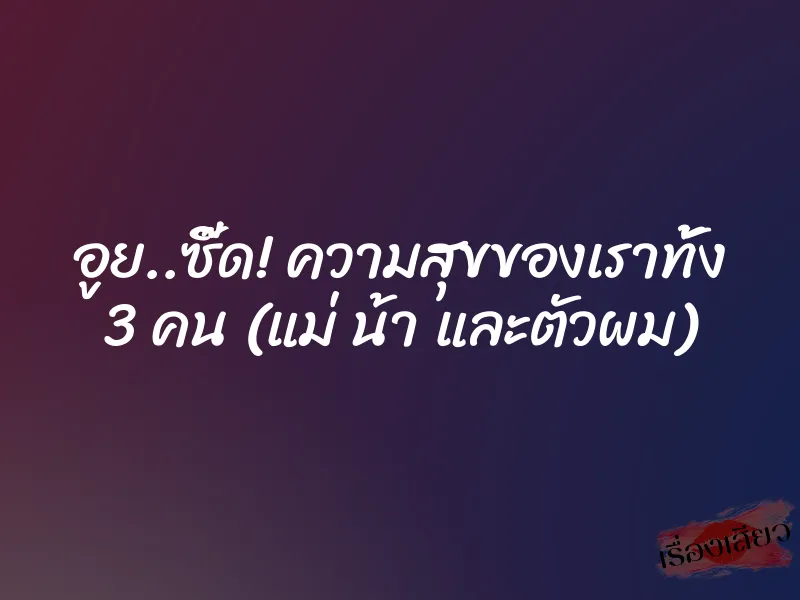 อูย..ซี๊ด! ความสุขของเราทั้ง 3 คน (แม่ น้า และตัวผม)