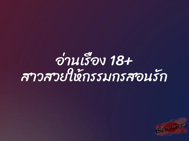 อ่านเรื่อง 18+ สาวสวยให้กรรมกรสอนรัก