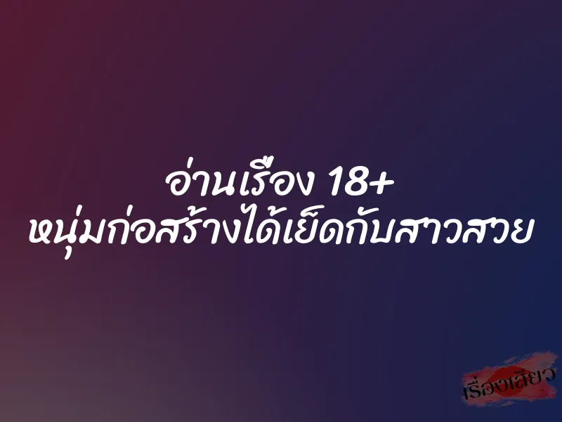 อ่านเรื่อง 18+ หนุ่มก่อสร้างได้เย็ดกับสาวสวย