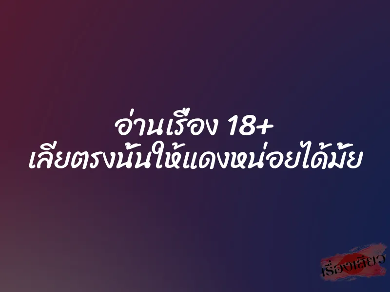 อ่านเรื่อง 18+ เลียตรงนั้นให้แดงหน่อยได้มั้ย
