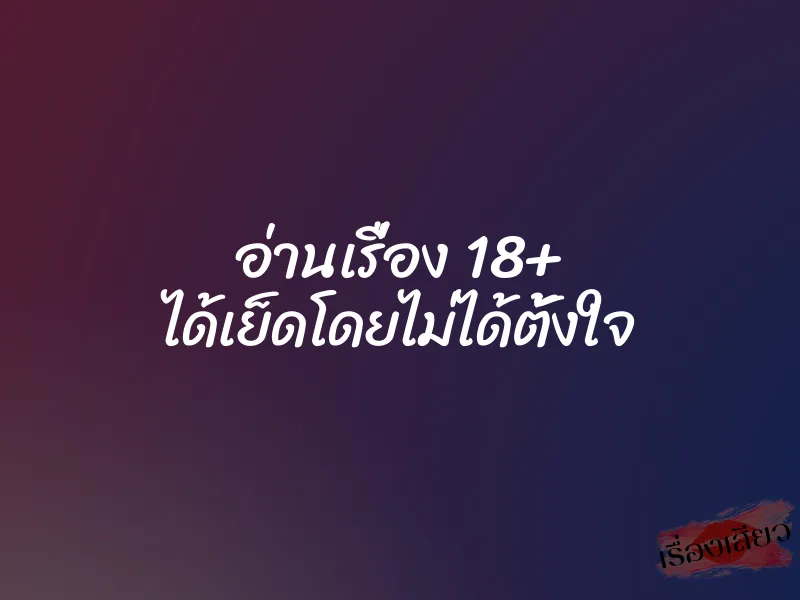อ่านเรื่อง 18+ ได้เย็ดโดยไม่ได้ตั้งใจ