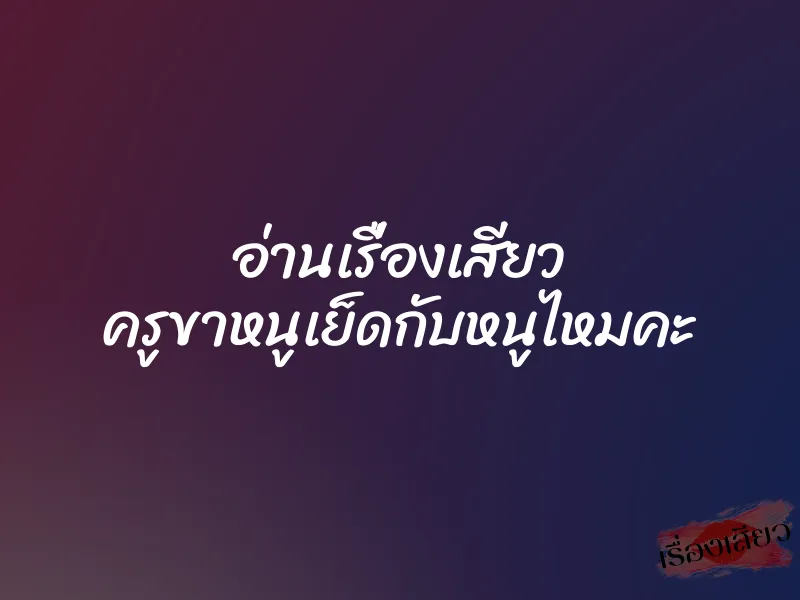 อ่านเรื่องเสียว ครูขาหนูเย็ดกับหนูไหมคะ