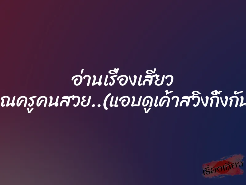 อ่านเรื่องเสียว คุณครูคนสวย..(แอบดูเค้าสวิงกิ้งกัน)