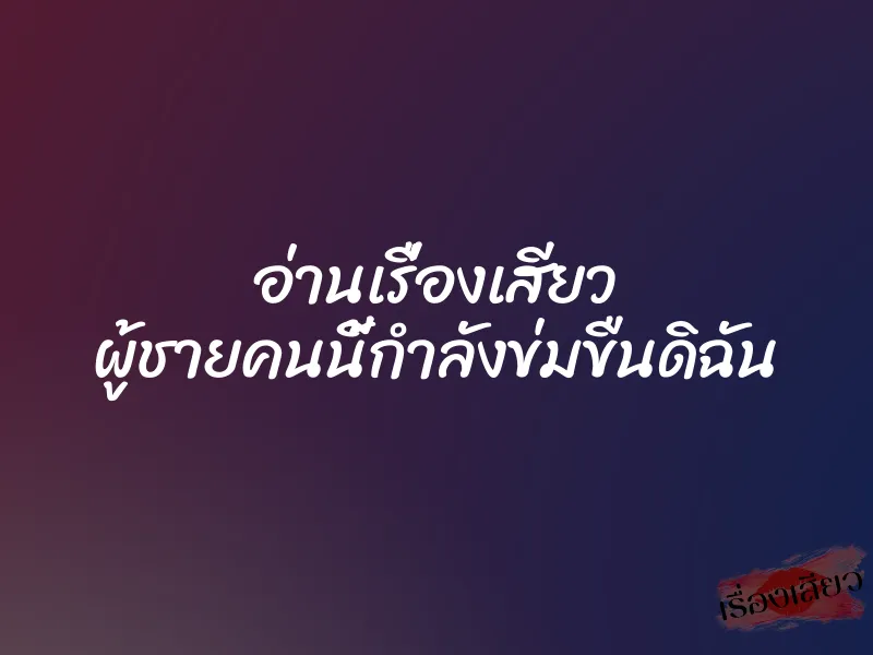 อ่านเรื่องเสียว ผู้ชายคนนี้กำลังข่มขืนดิฉัน