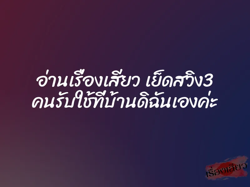อ่านเรื่องเสียว เย็ดสวิง3 คนรับใช้ที่บ้านดิฉันเองค่ะ